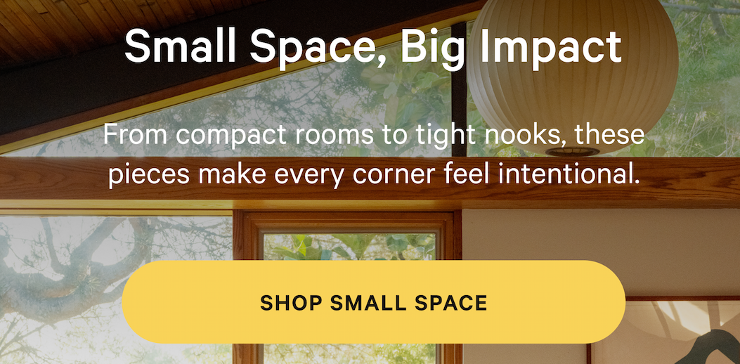 Small Space, Big Impact From compact rooms to tight nooks, these pieces make every corner feel intentional. [SHOP SMALL SPACE]