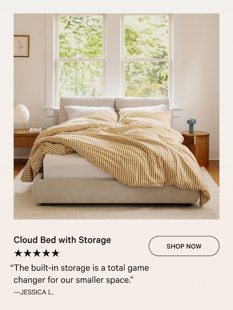 Cloud Bed with Storage SHOP NOW ★★★★★ “The built-in storage is a total game changer for our smaller space.” —Jessica L.