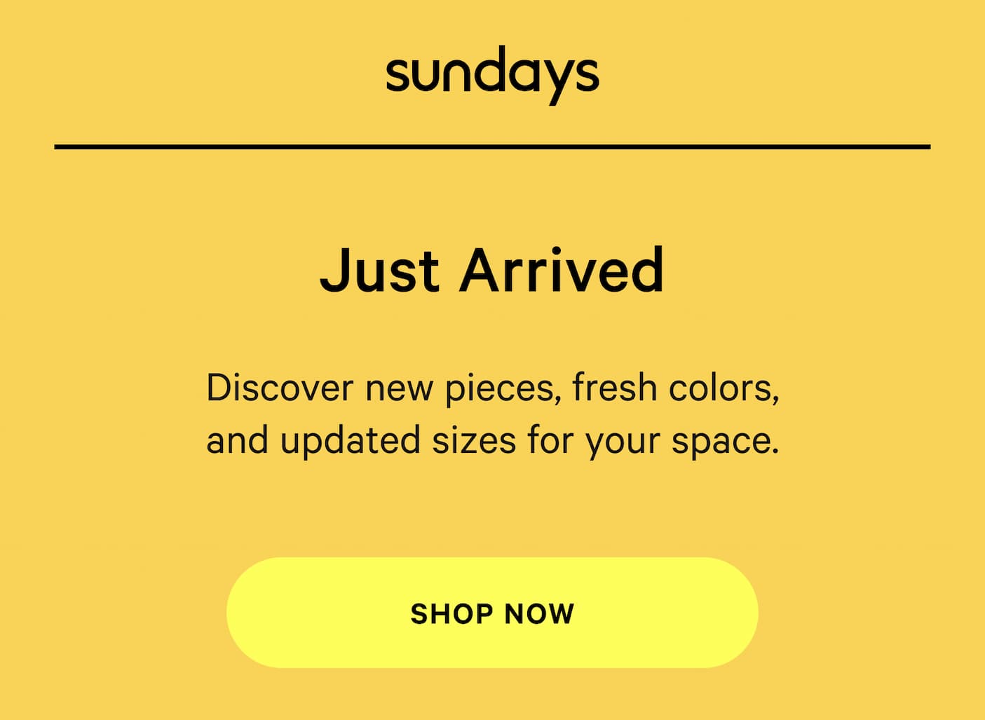 sundays | Just arrived Discover new pieces, fresh colors, and updated sizes for your space. SHOP NOW 