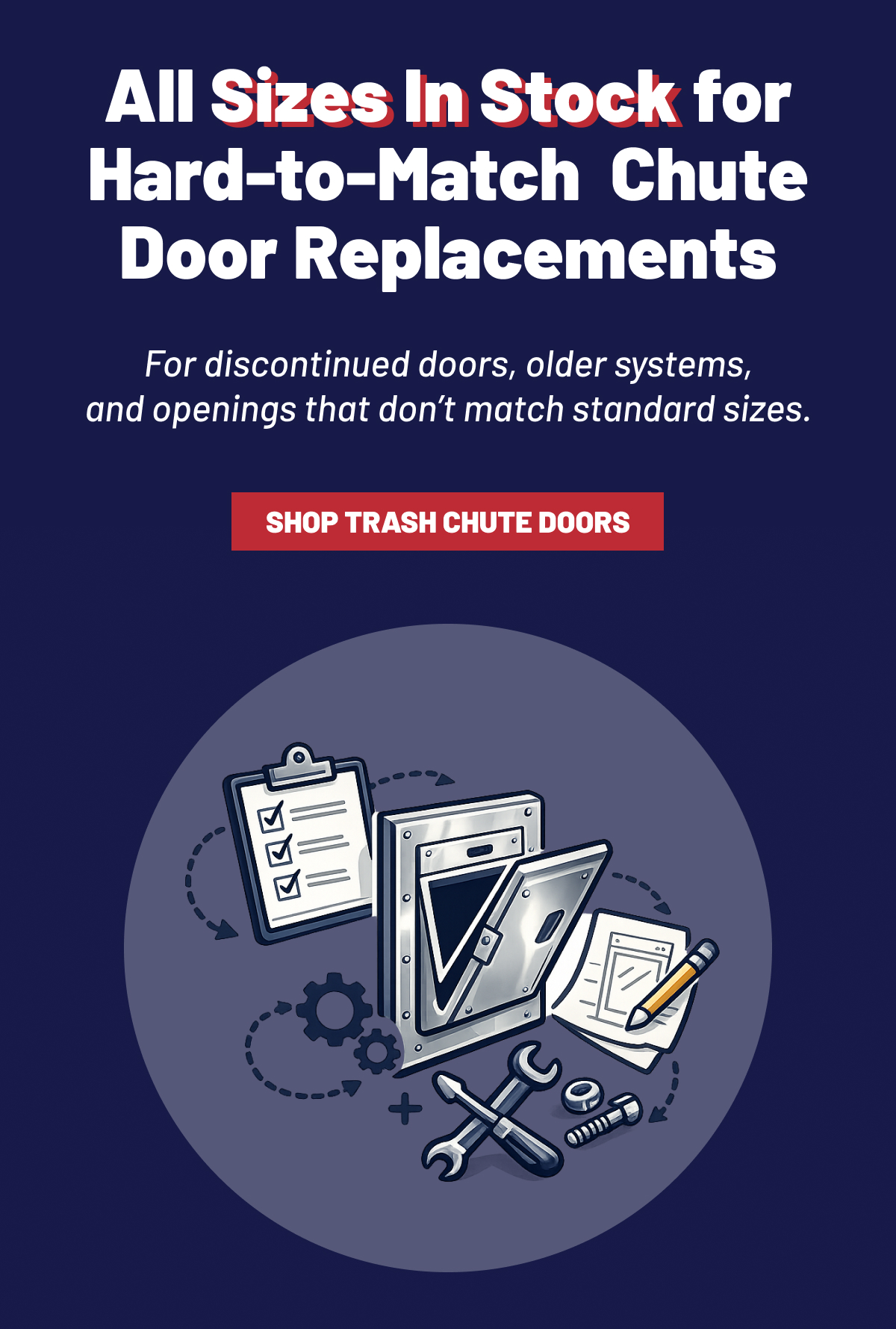 All Sizes In Stock for Hard-to-Match  Chute Door Replacements  For discontinued doors, older systems, and openings that don’t match standard sizes. SHOP TRASH CHUTE DOORS