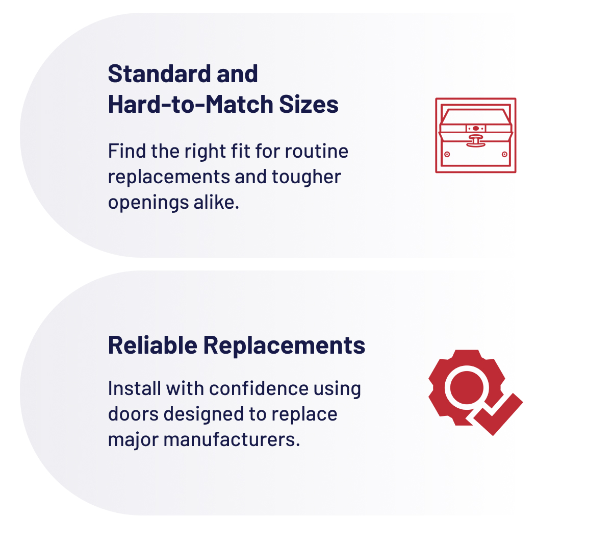 Standard and Hard-to-Match Sizes Find the right fit for routine replacements and tougher openings alike.  Reliable Replacements Install with confidence using doors designed to replace major manufacturers.