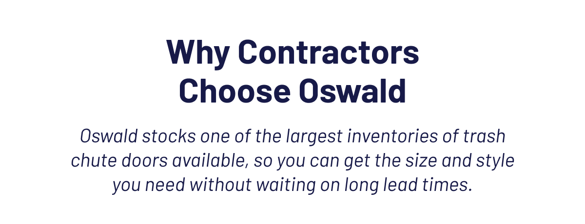 Why Contractors Choose Oswald  Oswald stocks one of the largest inventories of trash chute doors available, so you can get the size and style you need without waiting on long lead times.
