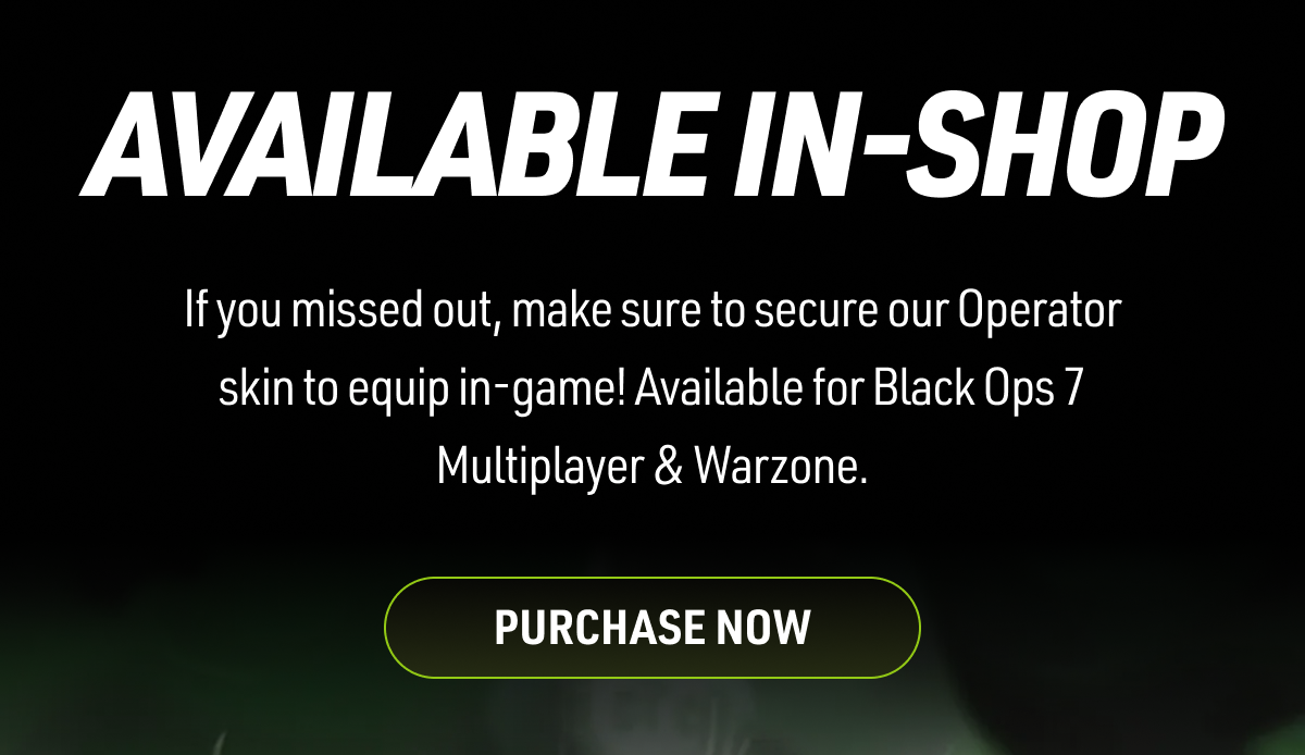 AVAILABLE IN-SHOP If you missed out, make sure to secure our Operator skin to equip in-game! Available for Multiplayer & Warzone. PURCHASE NOW