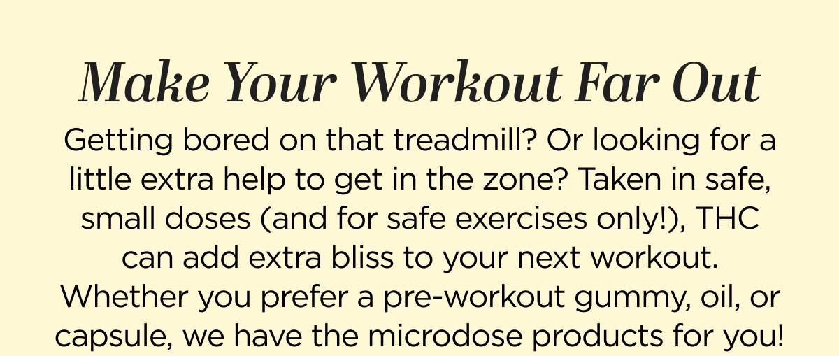 Make Your Workout Far Out. Getting bored on that treadmill? Cardio machines losing their appeal? Taken in safe, small doses (and for safe exercises only!), THC can add extra bliss to your next workout. Whether you prefer a pre-workout gummy, oil, or capsule, we have the microdose products for you! 