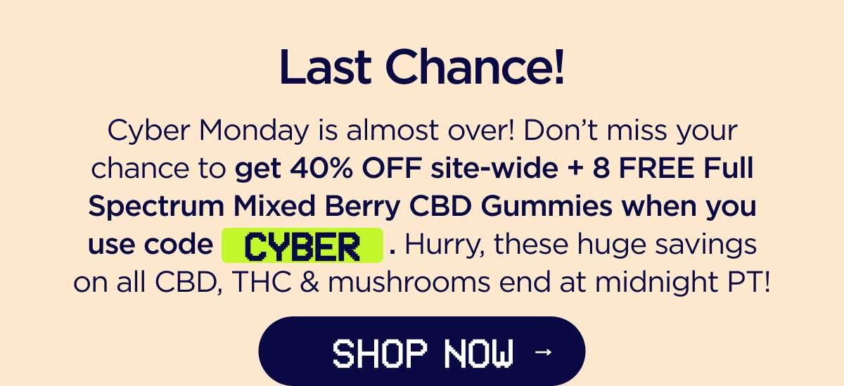Last Chance! Cyber Monday is almost over! Don't miss your chance to get 40% OFF site-wide + a FREE 8-count Full Spectrum Mixed Berry CBD Gummies when you use code CYBER. Hurry, these huge savings on all CBD, THC & mushrooms end at midnight PT! [SHOP NOW]