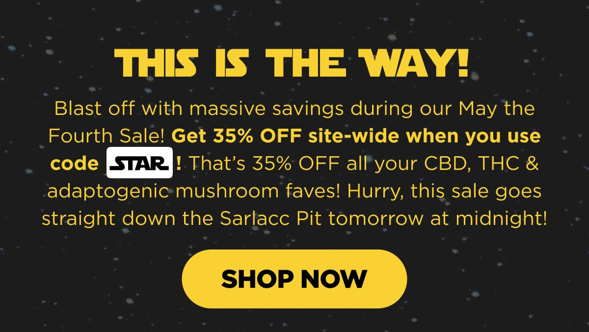 This Is the Way! Blast off with massive savings during our May the Fourth Sale! Get 35% OFF site-wide when you use code STAR! That’s 35% OFF all your CBD, THC & adaptogenic mushroom faves! Hurry, this sale goes straight down the Sarlacc Pit tomorrow at midnight! [SHOP NOW]