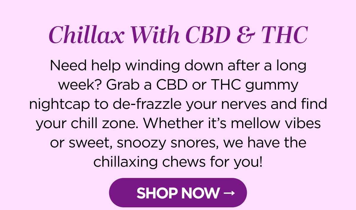 Chillax With CBD & THC. Need help winding down after a long week? Grab a CBD or THC gummy nightcap to de-frazzle your nerves and find your chill zone. Whether it’s mellow vibes or sweet, snoozy snores, we have the chillaxing chews for you! 