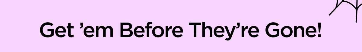 Get ’em Before They’re Gone!