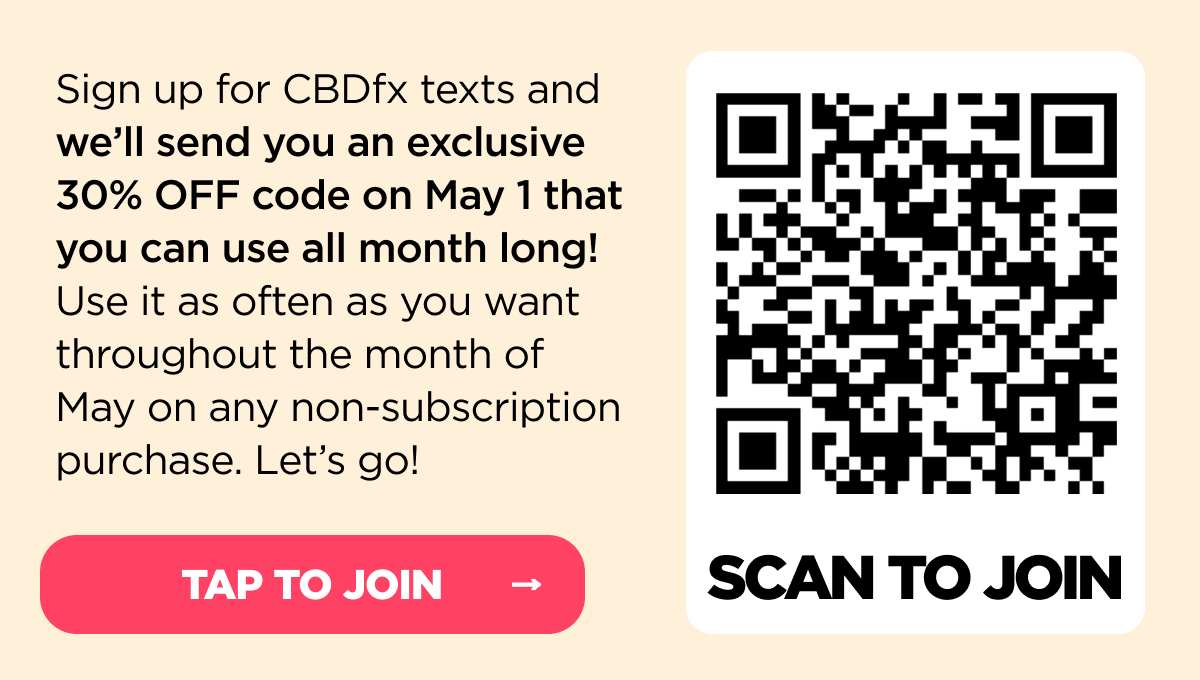 Sign up for CBDfx texts and we’ll send you an exclusive 30% OFF code on May 1 that you can use all month long! Use it as often as you want throughout the month of May on any non-subscription purchase. Let’s go!