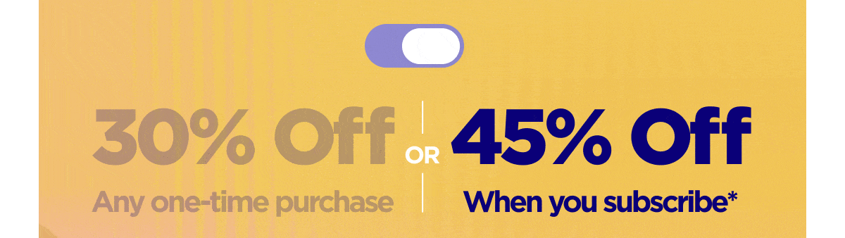 Get 30% OFF Any one-time purchase or Get 45% OFF When you subscribe*
