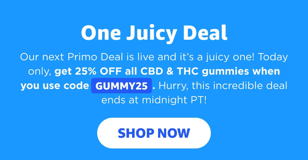  One Juicy Deal Our next Primo Deal is live and it’s a juicy one! Today only, get 25% OFF all CBD & THC gummies when you use code GUMMY25. Hurry, this incredible deal ends at midnight PT! [SHOP NOW]