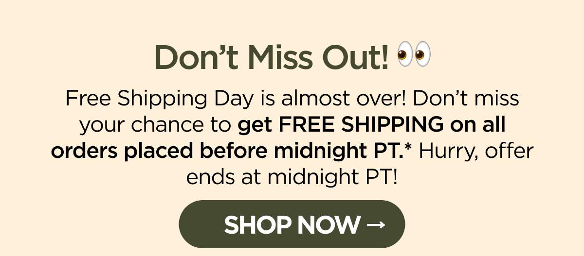 Don’t Miss Out! Free Shipping Day is almost over! Don’t miss your chance to get FREE SHIPPING on all orders placed before midnight PT.* Hurry, offer ends at midnight PT! [SHOP NOW]