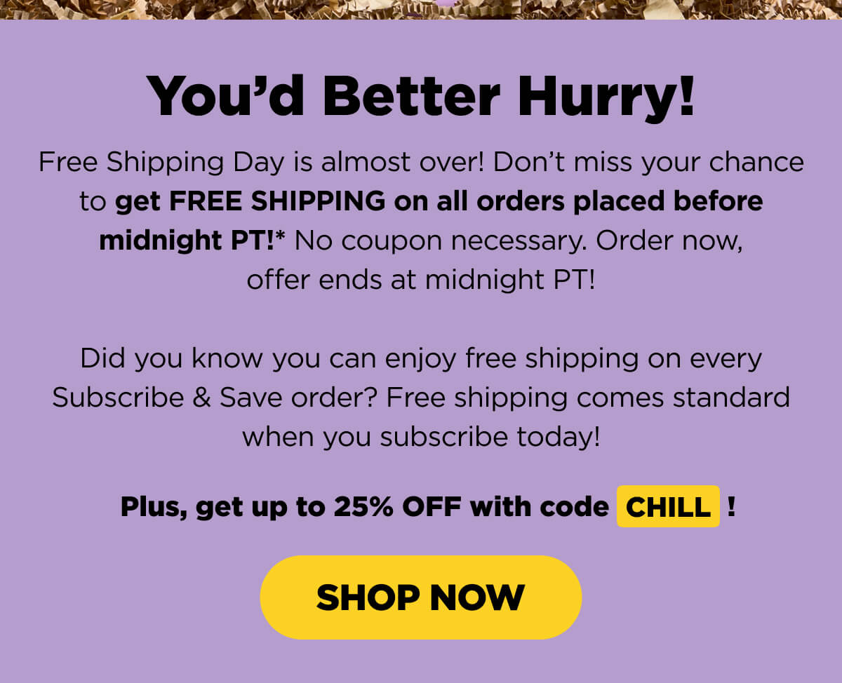 You’d Better Hurry! Free Shipping Day is almost over! Don’t miss your chance to get FREE SHIPPING on all orders placed before midnight PT!* No coupon necessary. Order now, offer ends at midnight PT!  Did you know you can enjoy free shipping on every Subscribe & Save order? Free shipping comes standard when you subscribe today!   Plus, get up to 25% OFF with code CHILL! [SHOP NOW]