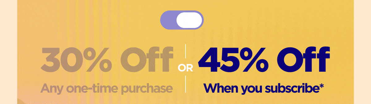 Get 30% OFF Any one-time purchase or Get 45% OFF When you subscribe*