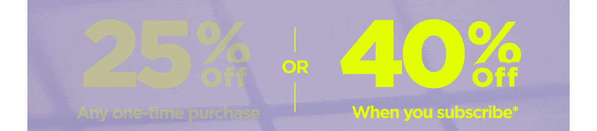 Get 25% OFF Any one-time purchase or Get 40% OFF When you subscribe*