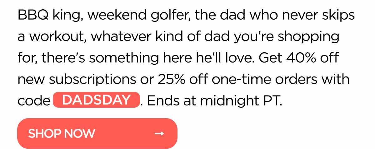 BBQ king, weekend golfer, the dad who never skips a workout, whatever kind of dad you're shopping for, there's something here he'll love. Get 40% off new subscriptions or 25% off one-time orders with code DADSDAY. Ends at midnight PT.