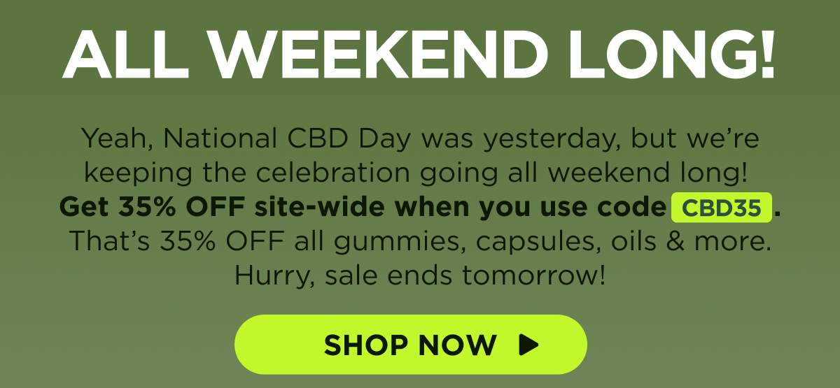 All Weekend Long! Yeah, National CBD Day was yesterday, but we’re keeping the celebration going all weekend long! Get 35% OFF site-wide when you use code CBD35. That’s 35% OFF all gummies, capsules, oils & more. Hurry, sale ends tomorrow! [SHOP NOW]