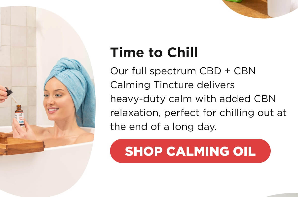 Time to Chill Our full spectrum CBD + CBN Calming Tincture delivers heavy-duty calm with added CBN relaxation, perfect for chilling out at the end of a long day. [SHOP CALMING OIL] 