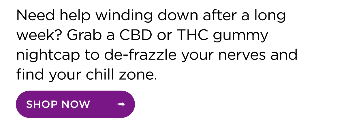 Need help winding down after a long week? Grab a CBD or THC gummy nightcap to de-frazzle your nerves and find your chill zone. | Shop now ->
