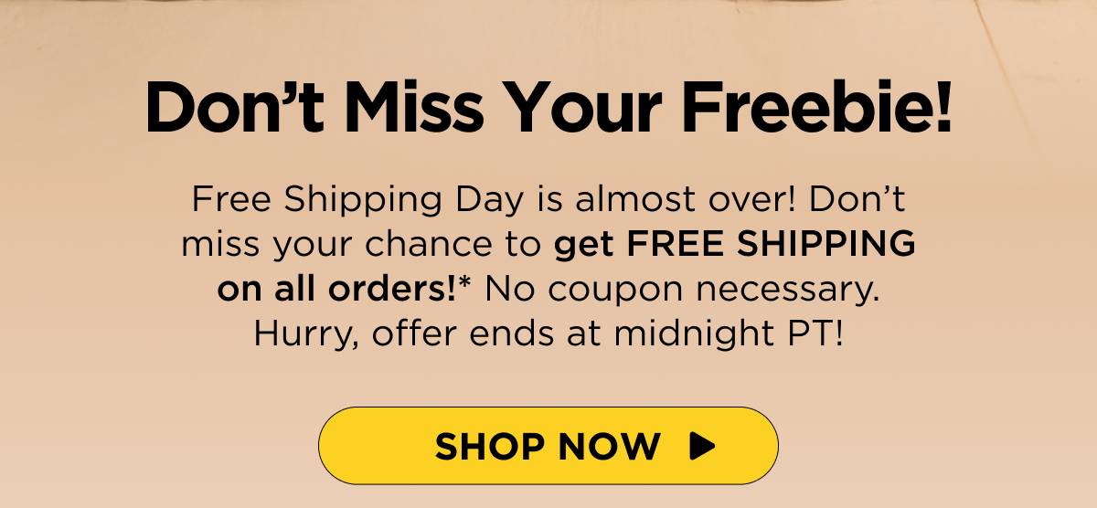 Don’t Miss Your Freebie! Free Shipping Day is almost over! Don’t miss your chance to get FREE SHIPPING on all orders!* No coupon necessary. Hurry, offer ends at midnight PT! [SHOP NOW]