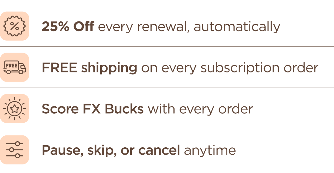 25% OFF every renewal, automatically FREE shipping on every shipment Rewards Points with every order Pause, skip, or cancel anytime