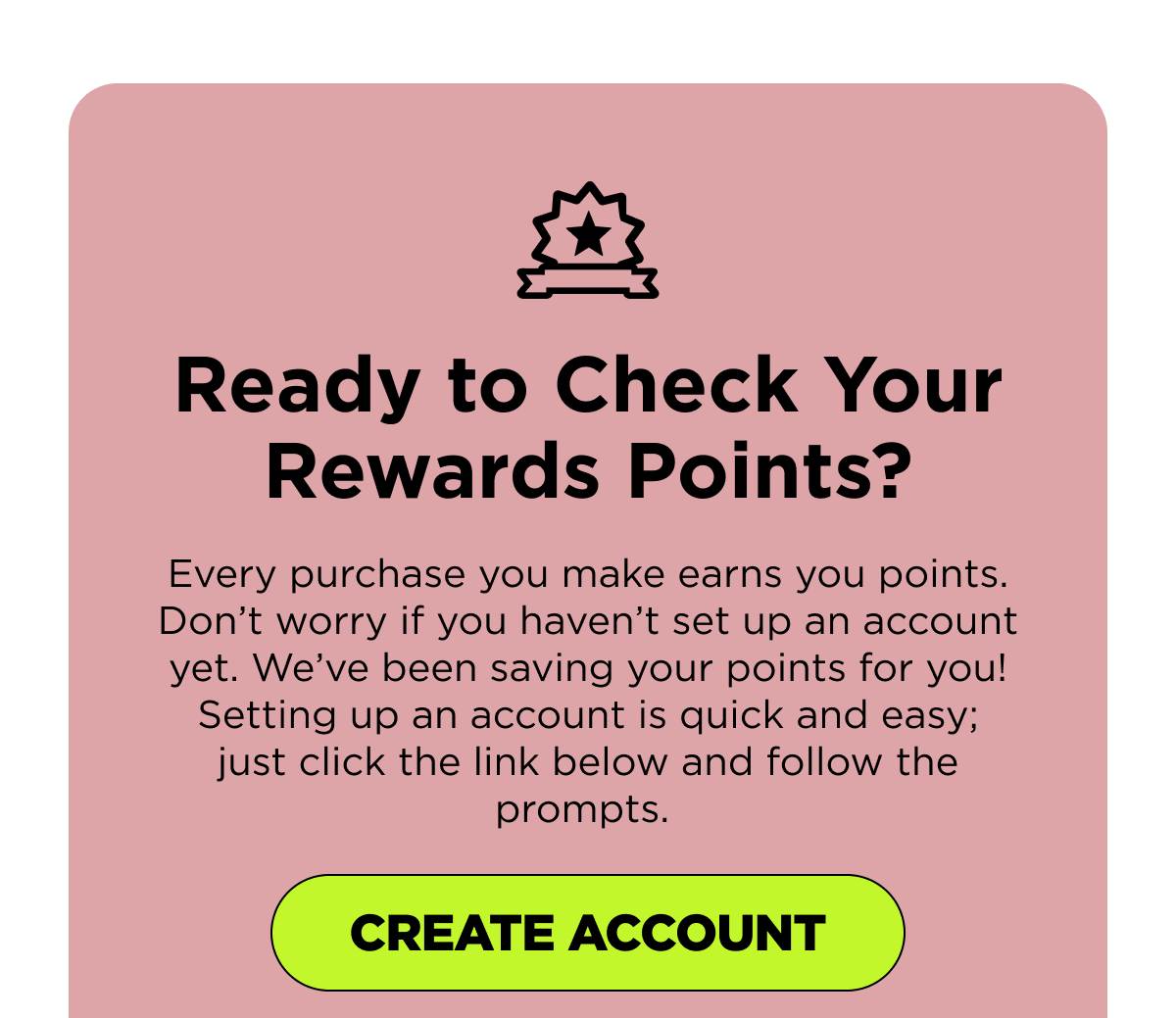 Ready to Check Your Rewards Points? Every purchase you make earns you points. Don’t worry if you haven’t set up an account yet. We’ve been saving your points for you! Setting up an account is quick and easy; just click the link below and follow the prompts. [CREATE ACCOUNT]