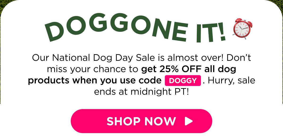 Doggone It! Our National Dog Day Sale is almost over! Don’t miss your chance to get 25% OFF all dog products when you use code DOGGY. Hurry, sale ends at midnight PT!  [SHOP NOW]