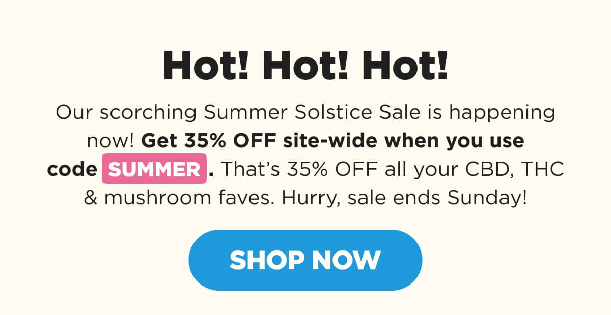 Hot! Hot! Hot! Our scorching Summer Solstice Sale is happening now! Get 35% OFF site-wide when you use code SUMMER. That’s 35% OFF all your CBD, THC & mushroom faves. Hurry, sale ends Sunday! [SHOP NOW]