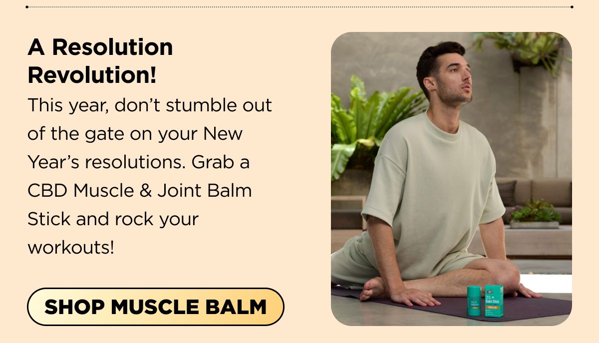 A Resolution Revolution! This year, don't stumble out of the gate on your New Year's resolutions. Grab a CBD Muscle & Joint Balm Stick and rock your workouts! [SHOP MUSCLE BALM]
