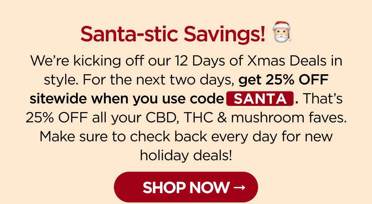 Santa-stic Savings! We’re kicking off our 12 Days of Xmas Deals in style. For the next two days, get 25% OFF sitewide when you use code SANTA. That’s 25% OFF all your CBD, THC & mushroom faves. Make sure to check back every day for new holiday deals! [SHOP NOW]