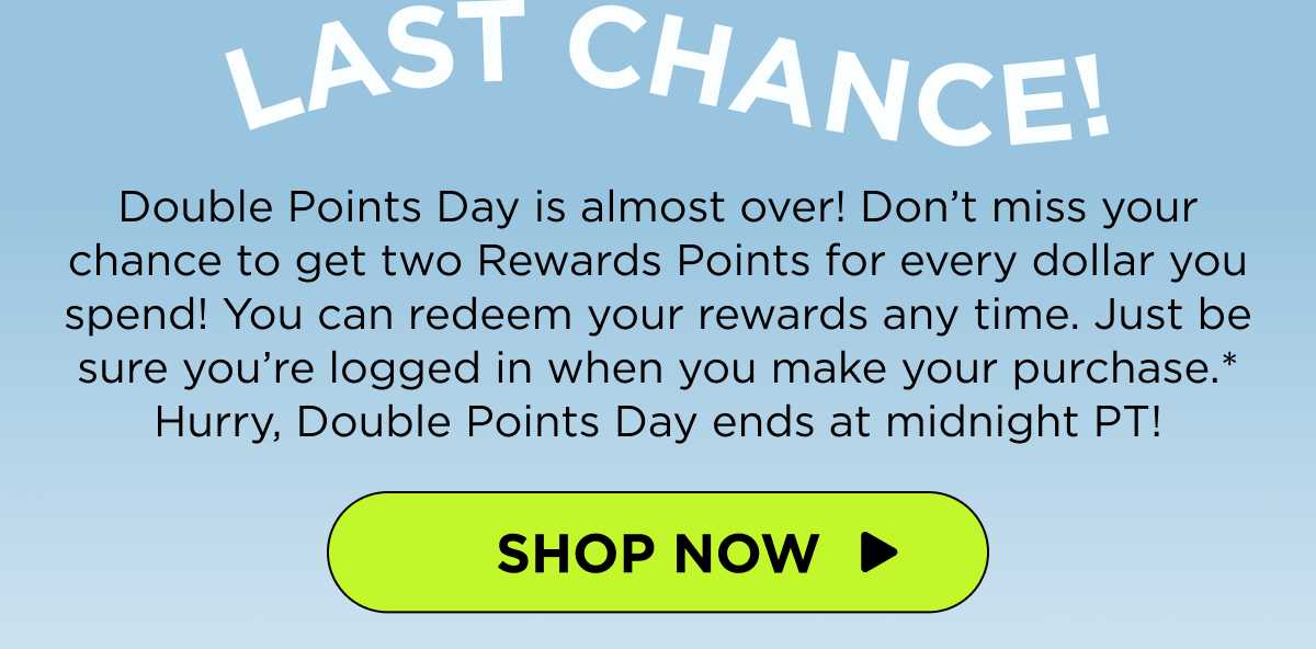 Last Chance! Double Points Day is almost over! Don’t miss your chance to get two Rewards Points for every dollar you spend! You can redeem your rewards any time. Just be sure you’re logged in when you make your purchase.* Hurry, Double Points Day ends at midnight PT! [SHOP NOW]