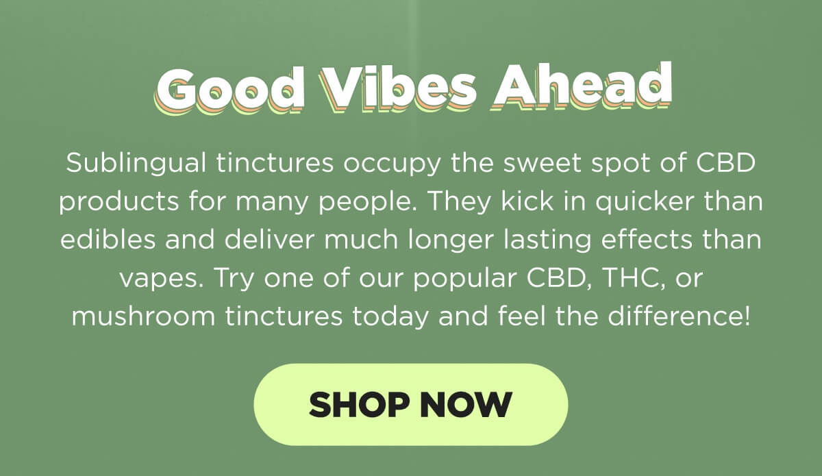 Good Vibes Ahead. Sublingual tinctures occupy the sweet spot of CBD products for many people. They kick in quicker than edibles and deliver much longer lasting effects than vapes. Try one of our popular CBD, THC, or mushroom tinctures today and feel the difference! [SHOP NOW]