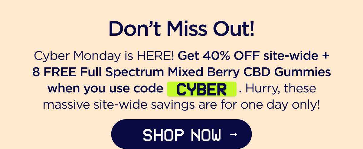Don't Miss Out! Cyber Monday is HERE! Get 40% OFF site-wide + a FREE 8-count Full Spectrum Mixed Berry CBD Gummies when you use code CYBER. Hurry, these massive site-wide savings are for one day only! [SHOP NOW]