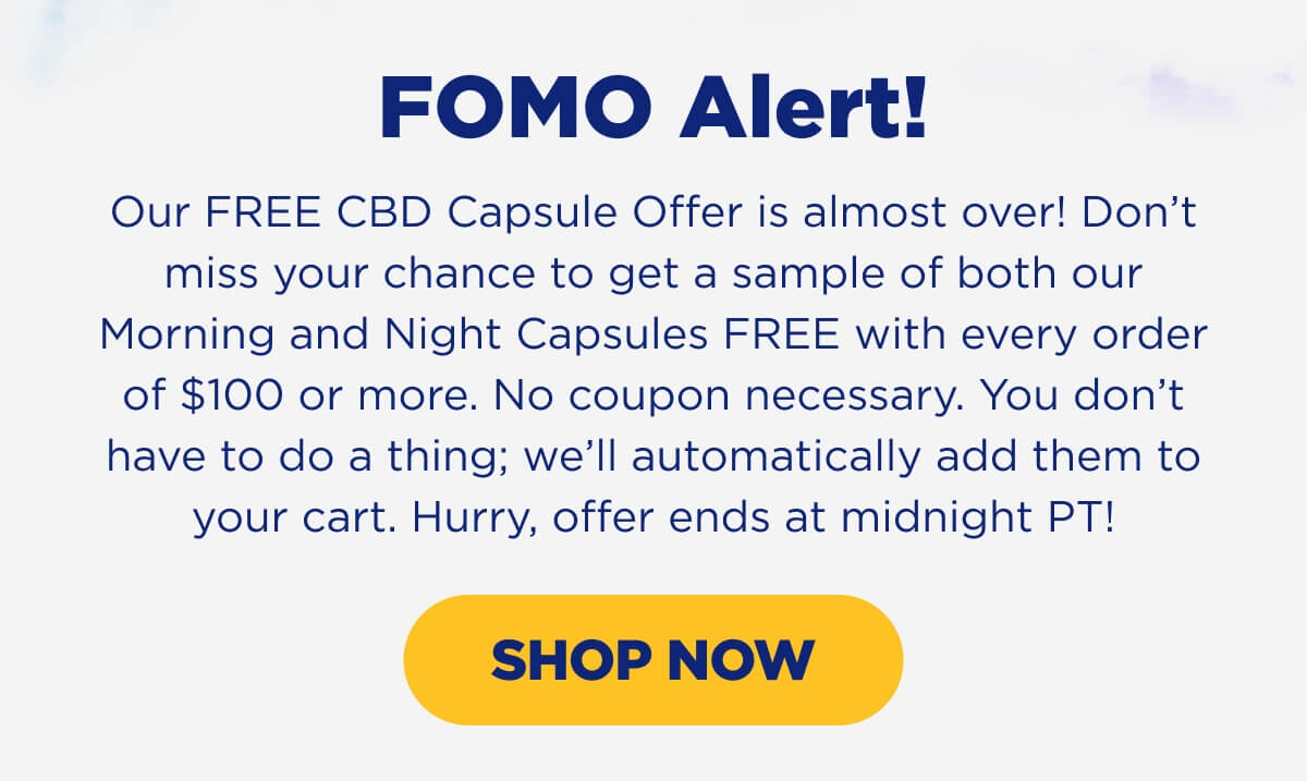 FOMO Alert! Our FREE CBD Capsule Offer is almost over! Don’t miss your chance to get a sample of both our Morning and Night Capsules FREE with every order of $100 or more. No coupon necessary. You don’t have to do a thing; we’ll automatically add them to your cart. Hurry, offer ends at midnight PT! [SHOP NOW]