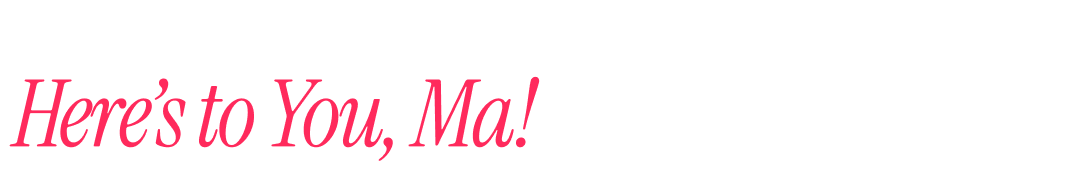 Here’s to You, Ma!