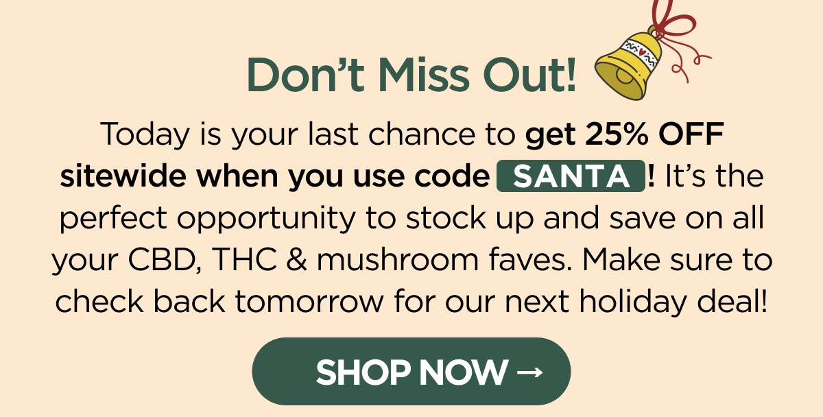 Don't Miss Out! Today is your last chance to get 25% OFF sitewide when you use code SANTA! It's the perfect opportunity to stock up and save on all your CBD, THC & mushroom faves. Make sure to check back tomorrow for our next holiday deal! [SHOP NOW]