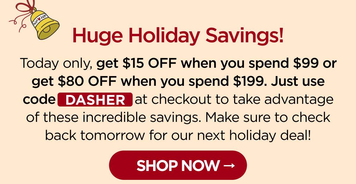Huge Holiday Savings! Today only, get $15 OFF when you spend $99 or get $80 OFF when you spend $199. Just use code DASHER at checkout to take advantage of these incredible savings. Make sure to check back tomorrow for our next holiday deal! [SHOP NOW]