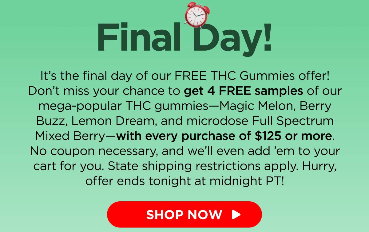 Final Day! It’s the final day of our FREE THC Gummies offer! Don’t miss your chance to get 4 FREE samples of our mega-popular THC gummies—Magic Melon, Berry Buzz, Lemon Dream, and microdose Full Spectrum Mixed Berry—with every purchase of $125 or more. No coupon necessary, and we’ll even add ’em to your cart for you. State shipping restrictions apply. Hurry, offer ends tonight at midnight PT! [SHOP THC]