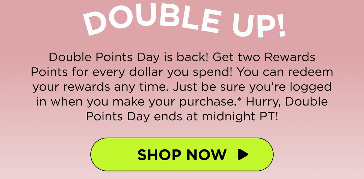 Double Up! Double Points Day is back! Get two Rewards Points for every dollar you spend! You can redeem your rewards any time. Just be sure you’re logged in when you make your purchase.* Hurry, Double Points Day ends at midnight PT! [SHOP NOW]