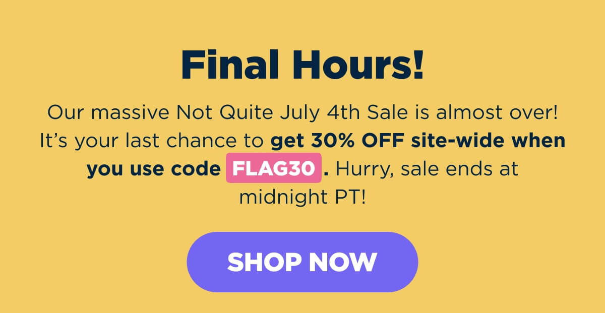 Final Hours! Our massive Not Quite July 4th Sale is almost over! It’s your last chance to get 30% OFF site-wide when you use code FLAG30. Hurry, sale ends at midnight PT! [SHOP NOW]