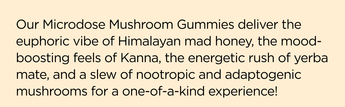Our Microdose Mushroom Gummies deliver the euphoric vibe of Himalayan mad honey, the mood-boosting feels of Kanna, the energetic rush of yerba mate, and a slew of nootropic and adaptogenic mushrooms for a one-a-kind experience!