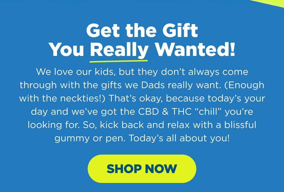 Get the Gift You Really Wanted! We love our kids, but they don’t always come through with the gifts we Dads really want. (Enough with the neckties!) That’s okay, because today’s your day and we’ve got the CBD & THC “chill” you’re looking for. So, kick back and relax with a blissful gummy or pen. Today’s all about you! [SHOP NOW]