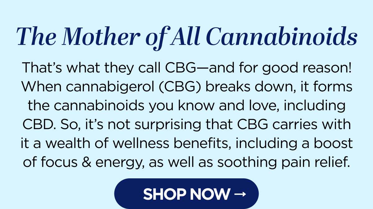 The Mother of All Cannabinoids That’s what they call CBG—and for good reason! When cannabigerol (CBG) breaks down, it forms the cannabinoids you know and love, including CBD. So, it’s not surprising that CBG carries with it a wealth of wellness benefits, including a boost of focus & energy, as well as soothing pain relief. Try our CBG products today and learn why Mother knows best! Get up to 25% OFF with code CHILL