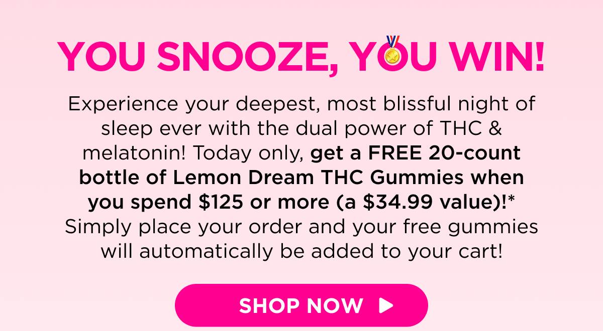 You Snooze, You Win! Experience your deepest, most blissful night of sleep ever with the dual power of THC & melatonin! Today only, get a FREE 20-count bottle of Lemon Dream THC Gummies when you spend $125 or more (a $34.99 value)!* Simply place your order and your free gummies will automatically be added to your cart! [SHOP NOW]