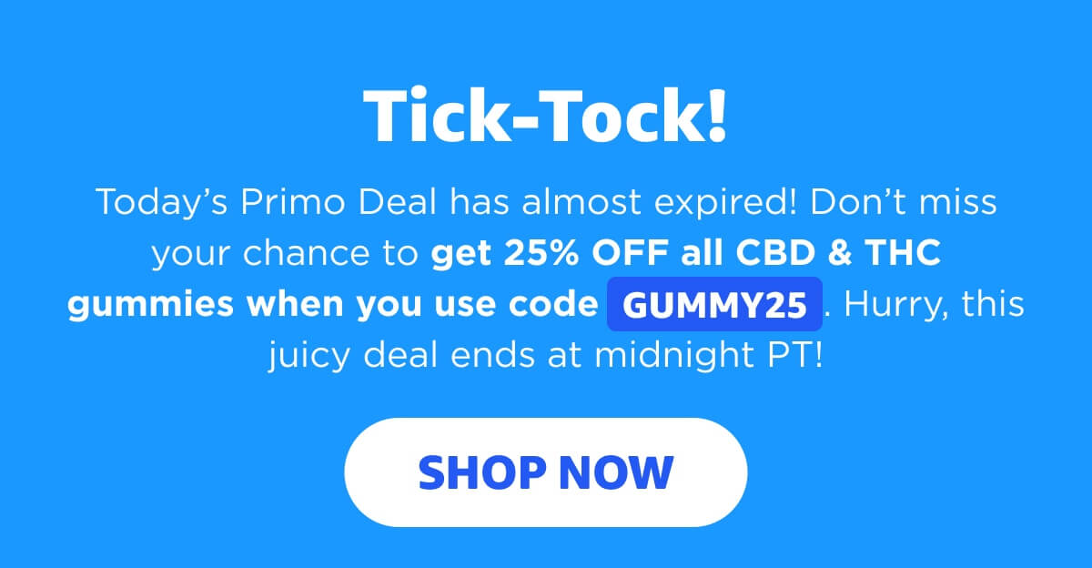 Tick-Tock! Today’s Primo Deal has almost expired! Don’t miss your chance to get 25% OFF all CBD & THC gummies when you use code GUMMY25. Hurry, this juicy deal ends at midnight PT! [SHOP NOW]