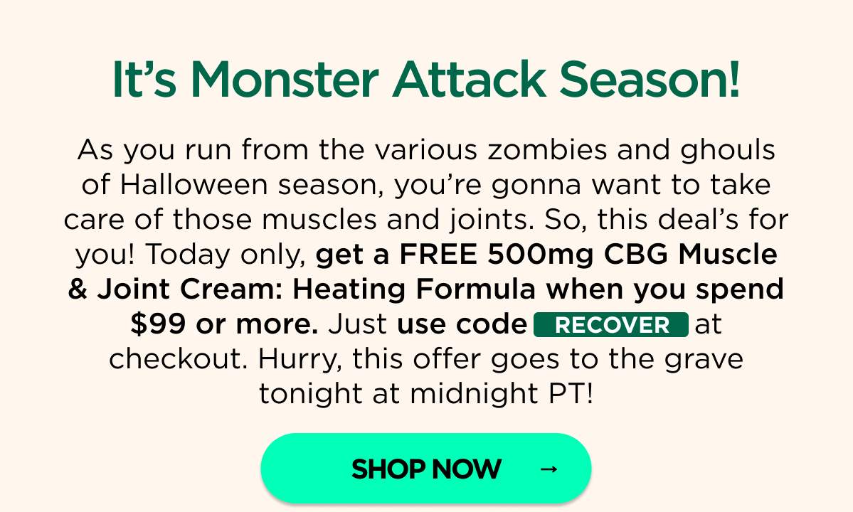 It’s Monster Attack Season! As you run from the various zombies and ghouls of Halloween season, you’re gonna want to take care of those muscles and joints. So, this deal’s for you! Today only, get a FREE 500mg CBG Muscle & Joint Cream: Heating Formula when you spend $99 or more. Just use code RECOVER at checkout. Hurry, this offer goes to the grave tonight at midnight PT! [SHOP NOW]