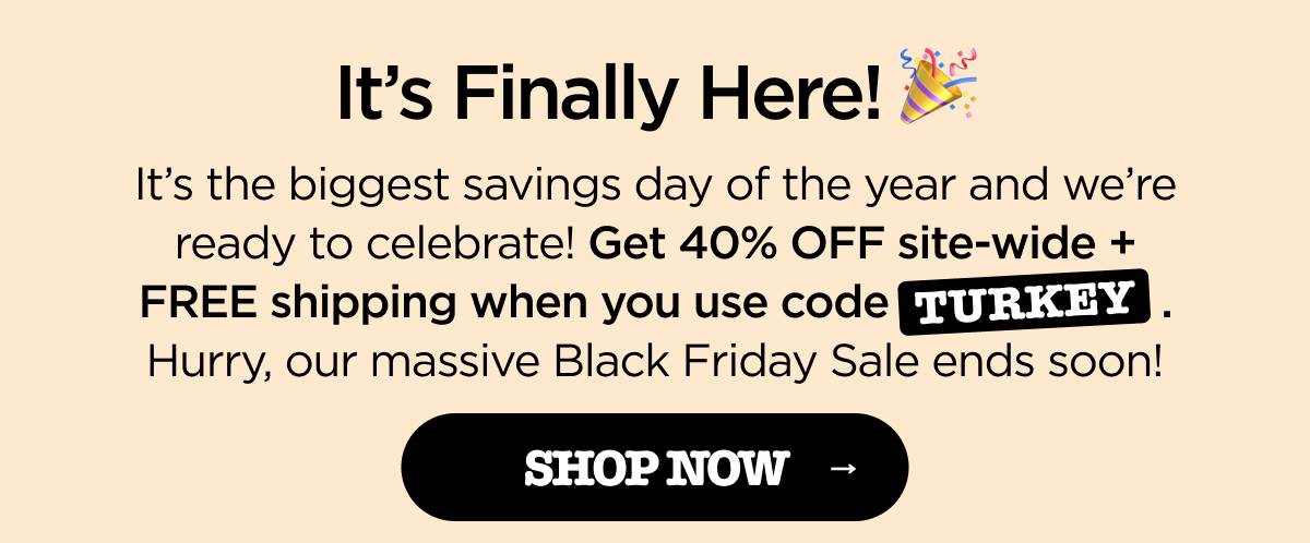 It's Finally Here! It's the biggest savings day of the year and we're ready to celebrate! Get 40% OFF site-wide + FREE shipping when you use code TURKEY. Hurry, our massive Black Friday Sale ends soon! [SHOP NOW]