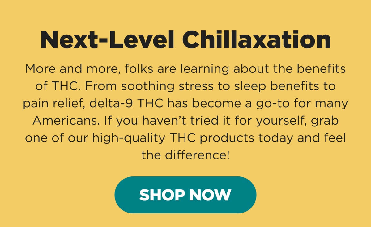 Next-Level Chillaxation. More and more, folks are learning about the benefits of THC. From soothing stress to sleep benefits to pain relief, delta-9 THC has become a go-to for many Americans. If you haven’t tried it for yourself, grab one of our high-quality THC products today and feel the difference! [SHOP NOW]