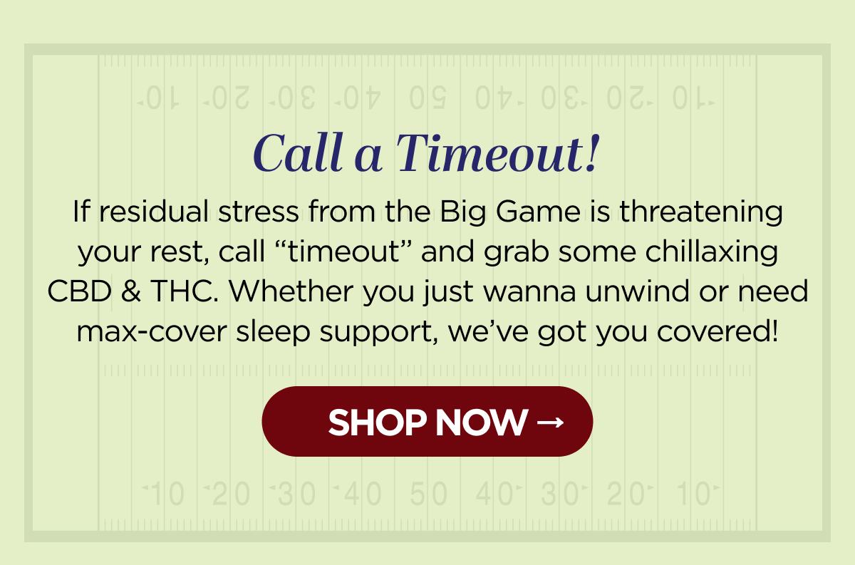 Call a Timeout! If residual stress from the Big Game is threatening your rest, call “timeout” and grab some chillaxing CBD & THC. Whether you just wanna unwind or need max-cover sleep support, we’ve got you covered! [SHOP NOW]