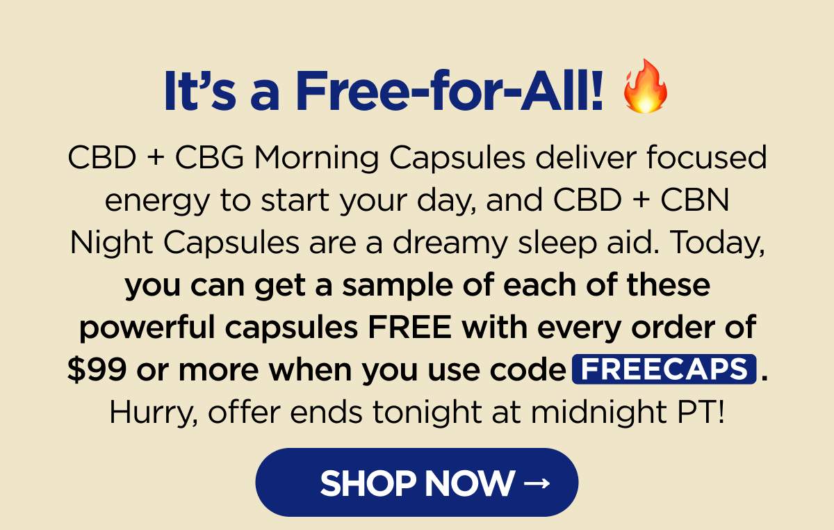It's a Free-for-All! CBD + CBG Morning Capsules deliver focused energy to start your day, and CBD + CBN Night Capsules are a dreamy sleep aid. Today, you can get a sample of each of these powerful capsules FREE with every order of $99 or more when you use code FREECAPS. Hurry, offer ends tonight at midnight PT! [SHOP NOW]